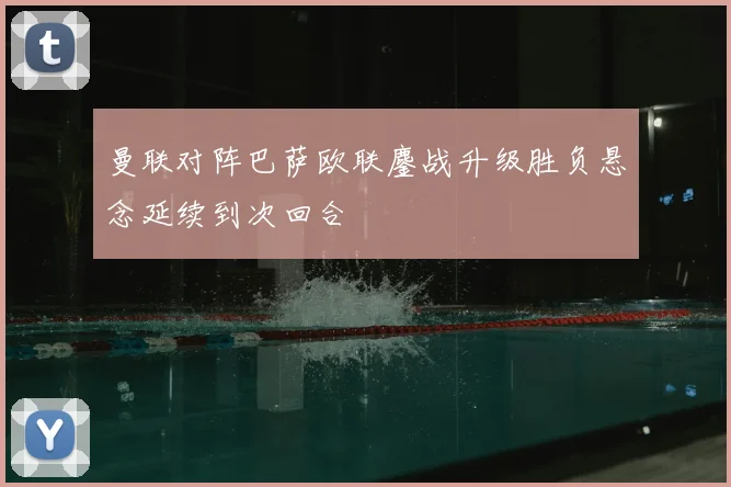 曼联对阵巴萨欧联鏖战升级胜负悬念延续到次回合
