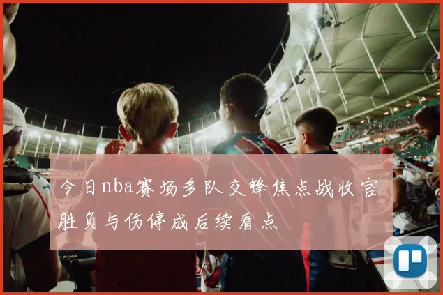 今日nba赛场多队交锋焦点战收官 胜负与伤停成后续看点