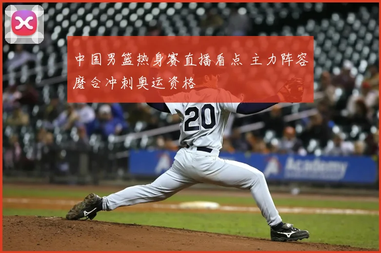 中国男篮热身赛直播看点 主力阵容磨合冲刺奥运资格