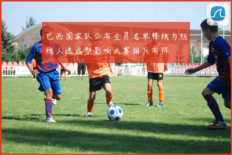 巴西国家队公布全员名单锋线与防线人选成型影响大赛排兵布阵