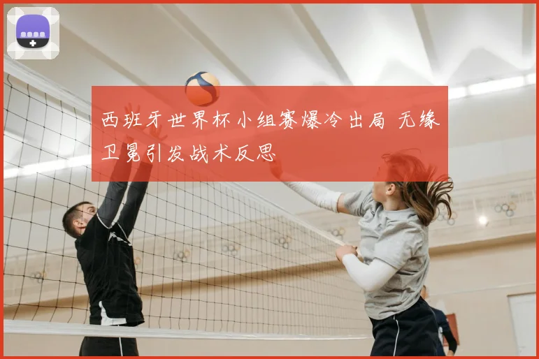西班牙世界杯小组赛爆冷出局 无缘卫冕引发战术反思