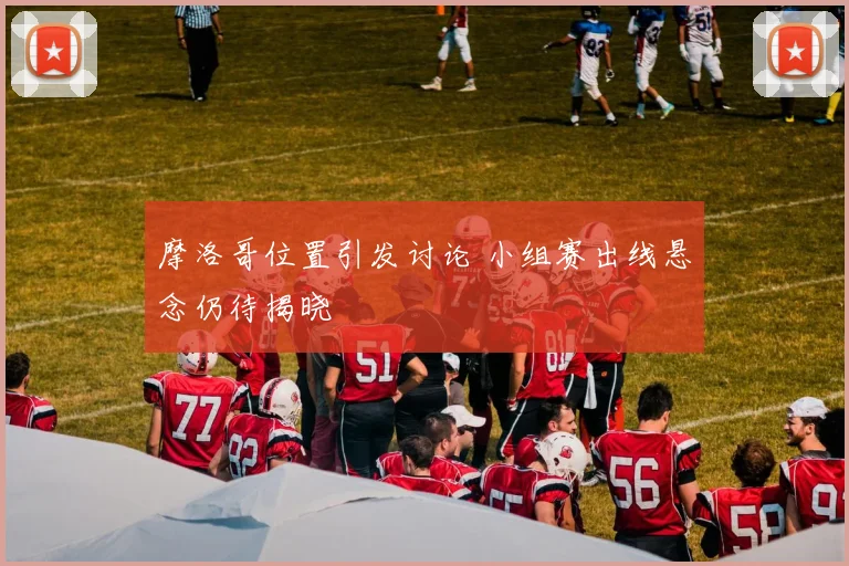 摩洛哥位置引发讨论 小组赛出线悬念仍待揭晓