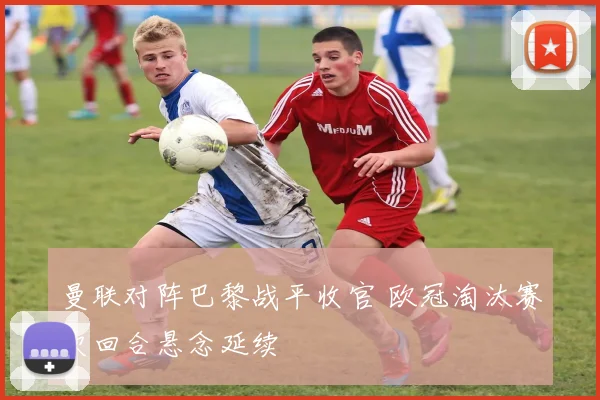 曼联对阵巴黎战平收官 欧冠淘汰赛次回合悬念延续