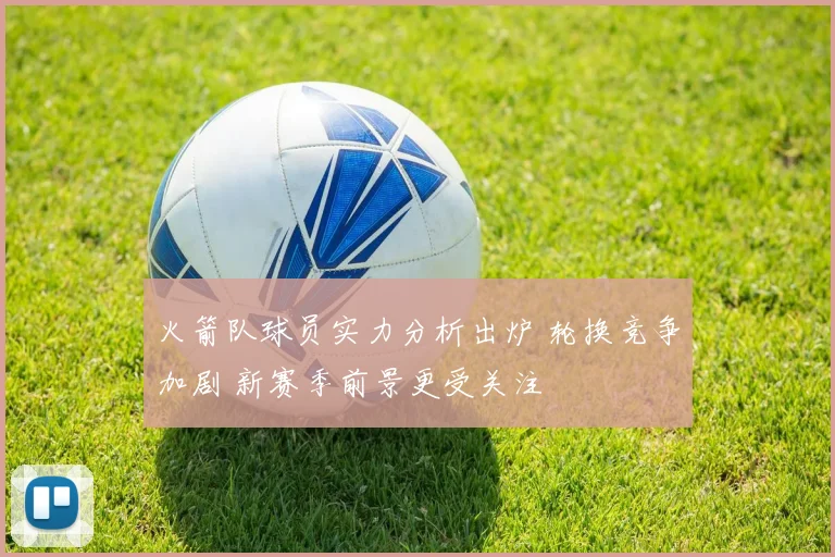 火箭队球员实力分析出炉 轮换竞争加剧 新赛季前景更受关注