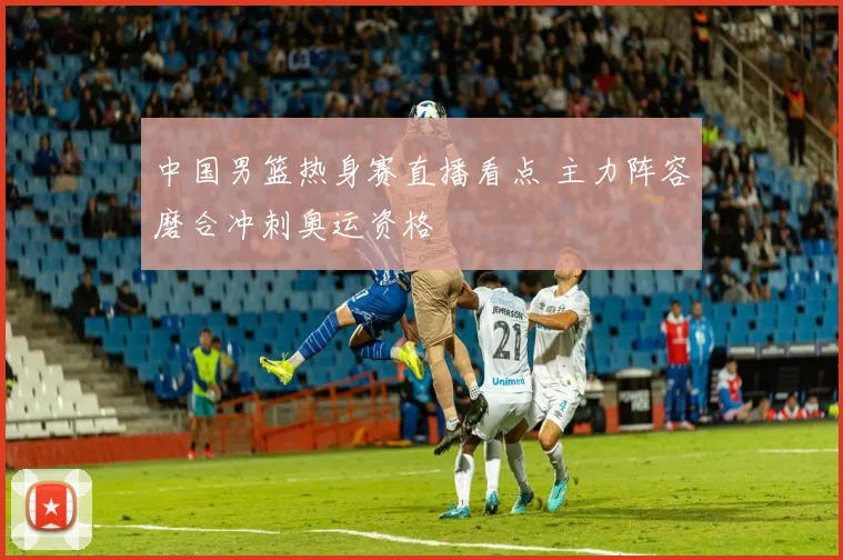 中国男篮热身赛直播看点 主力阵容磨合冲刺奥运资格