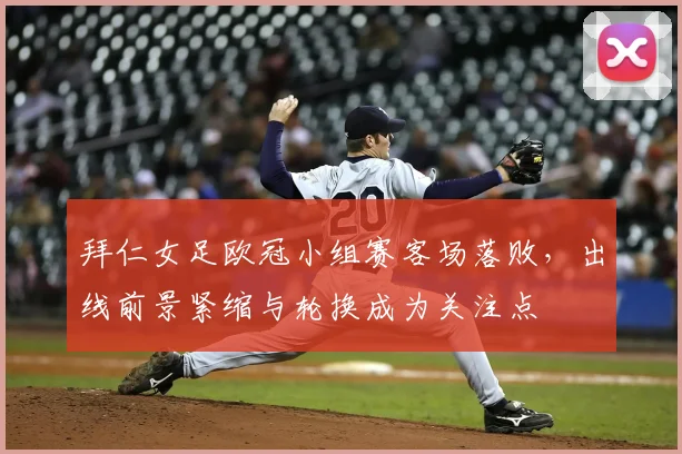 拜仁女足欧冠小组赛客场落败，出线前景紧缩与轮换成为关注点