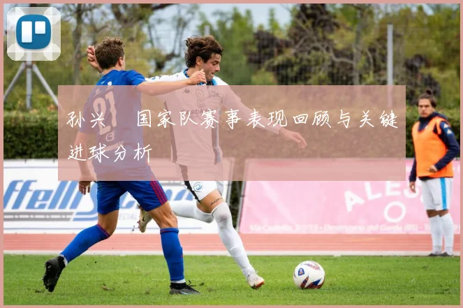 孙兴慜国家队赛事表现回顾与关键进球分析