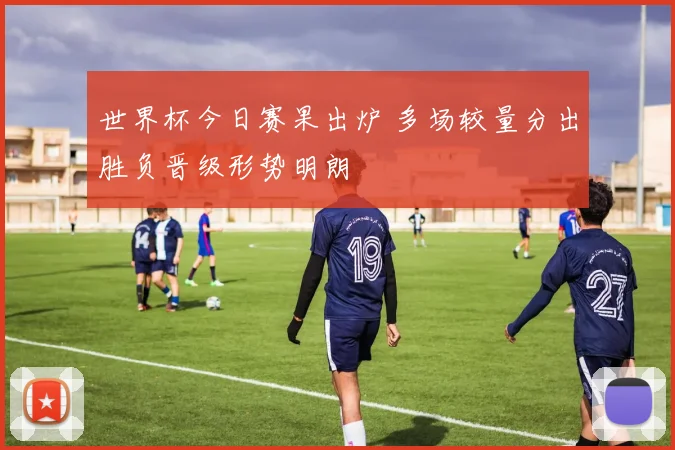 世界杯今日赛果出炉 多场较量分出胜负晋级形势明朗