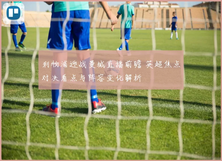 利物浦迎战曼城直播前瞻 英超焦点对决看点与阵容变化解析