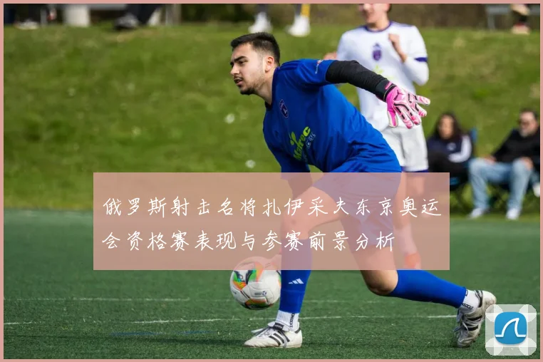 俄罗斯射击名将扎伊采夫东京奥运会资格赛表现与参赛前景分析