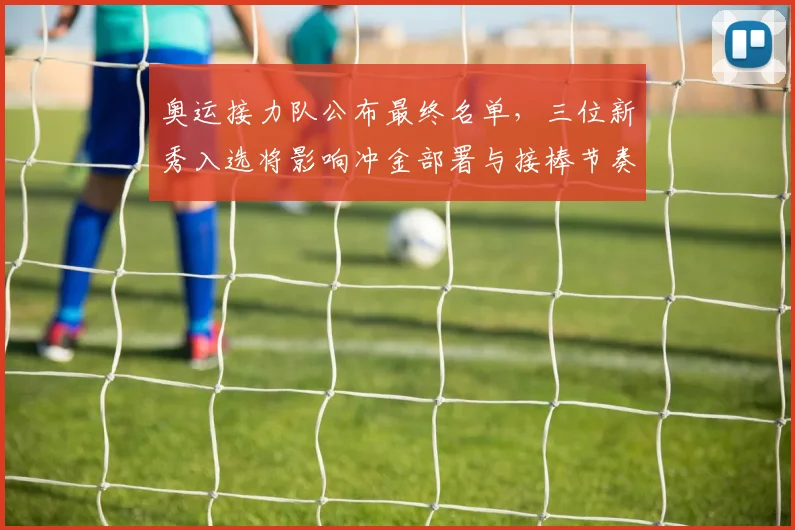 奥运接力队公布最终名单,三位新秀入选将影响冲金部署与接棒节奏