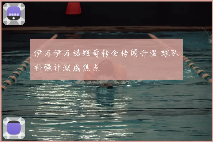 伊万伊万诺维奇转会传闻升温 球队补强计划成焦点
