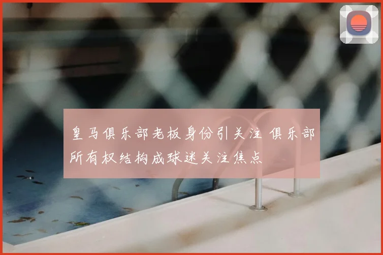 皇马俱乐部老板身份引关注 俱乐部所有权结构成球迷关注焦点