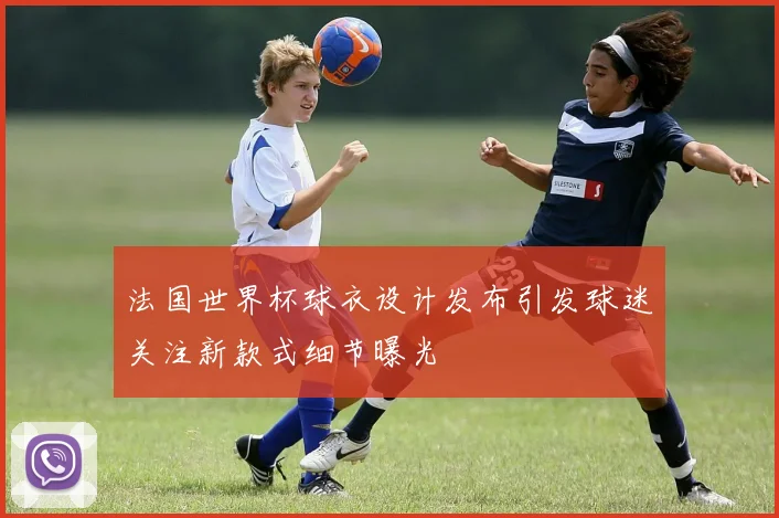 法国世界杯球衣设计发布引发球迷关注新款式细节曝光