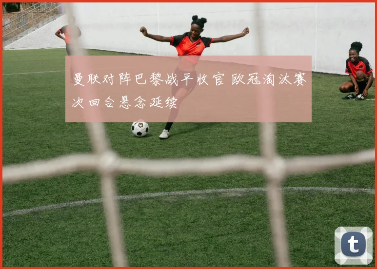 曼联对阵巴黎战平收官 欧冠淘汰赛次回合悬念延续