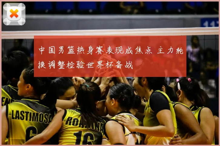 中国男篮热身赛表现成焦点 主力轮换调整检验世界杯备战