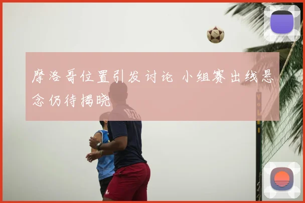 摩洛哥位置引发讨论 小组赛出线悬念仍待揭晓