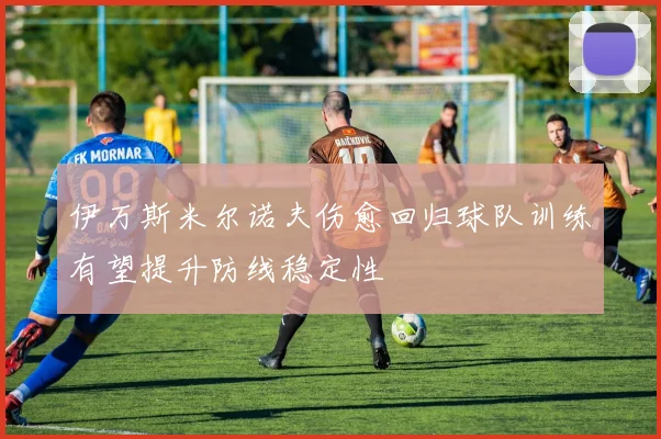 伊万斯米尔诺夫伤愈回归球队训练有望提升防线稳定性