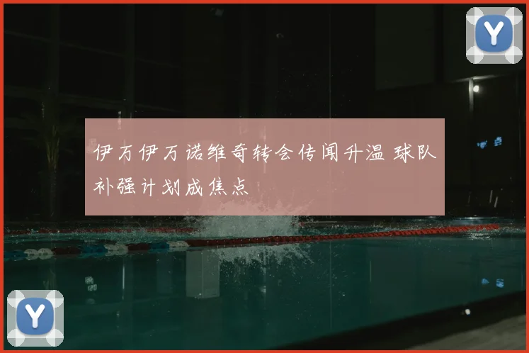伊万伊万诺维奇转会传闻升温 球队补强计划成焦点