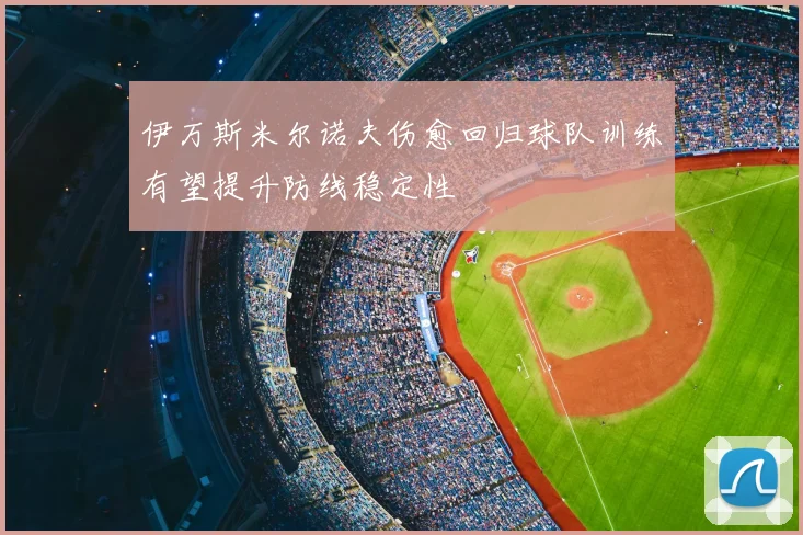 伊万斯米尔诺夫伤愈回归球队训练有望提升防线稳定性