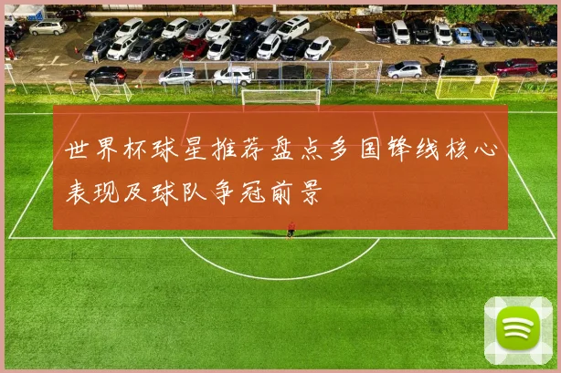 世界杯球星推荐盘点多国锋线核心表现及球队争冠前景