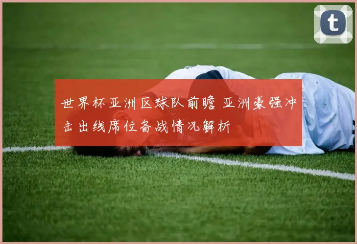 世界杯亚洲区球队前瞻 亚洲豪强冲击出线席位备战情况解析