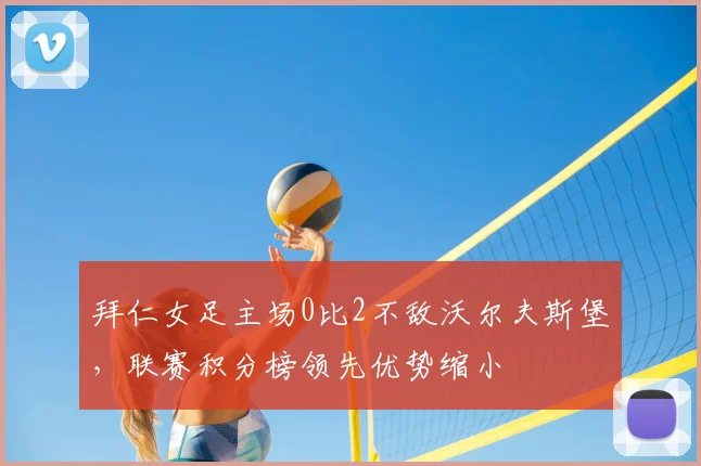 拜仁女足主场0比2不敌沃尔夫斯堡，联赛积分榜领先优势缩小