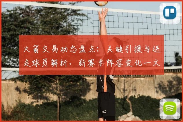 火箭交易动态盘点：关键引援与送走球员解析，新赛季阵容变化一文读懂