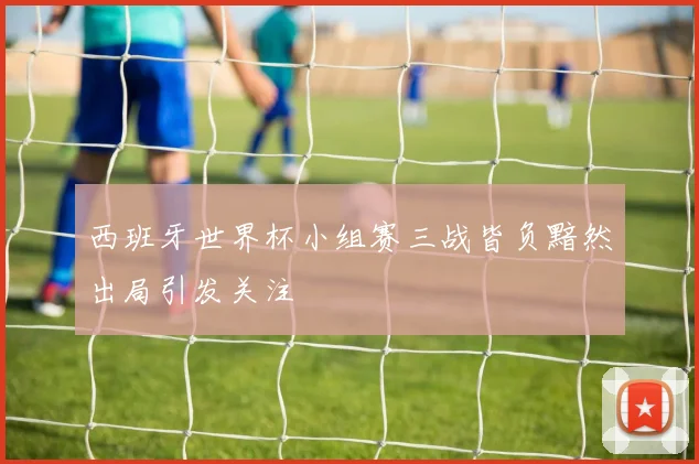 西班牙世界杯小组赛三战皆负黯然出局引发关注