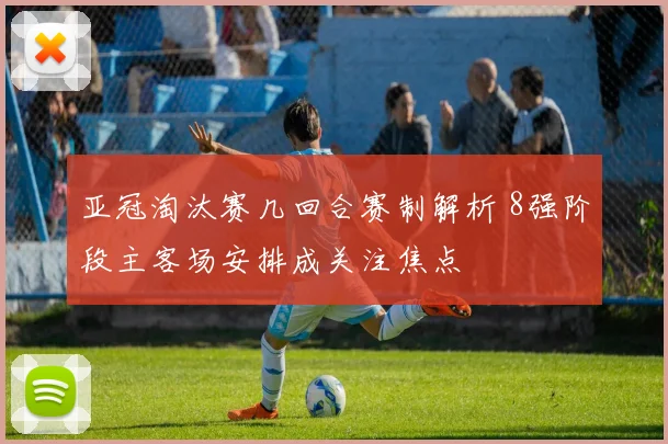 亚冠淘汰赛几回合赛制解析 8强阶段主客场安排成关注焦点