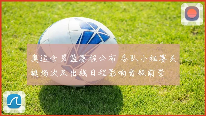 奥运会男篮赛程公布 各队小组赛关键场次及出线日程影响晋级前景