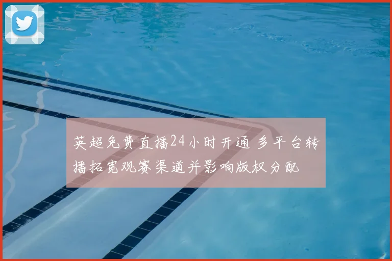 英超免费直播24小时开通 多平台转播拓宽观赛渠道并影响版权分配
