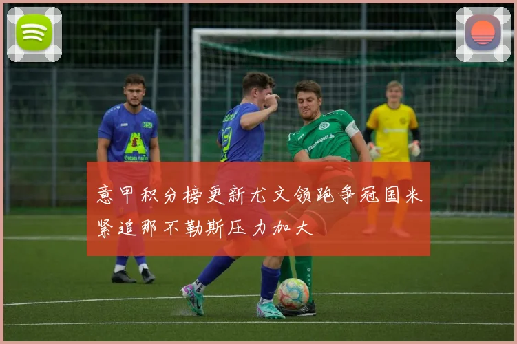 意甲积分榜更新尤文领跑争冠国米紧追那不勒斯压力加大