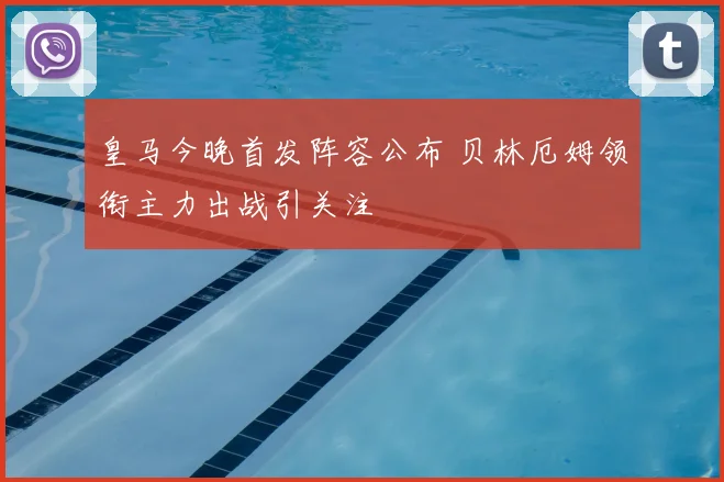 皇马今晚首发阵容公布 贝林厄姆领衔主力出战引关注