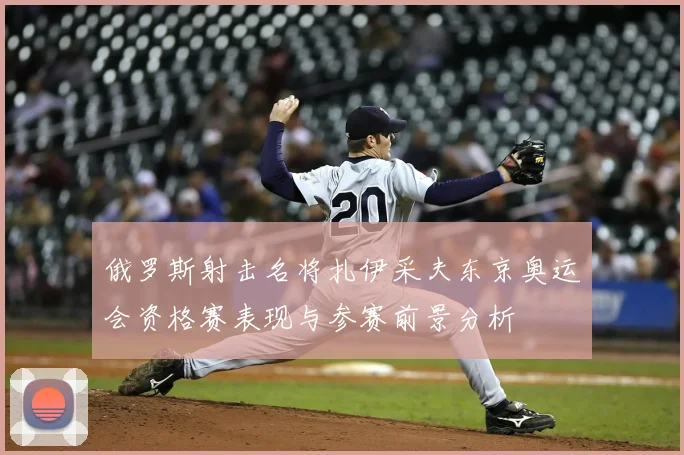 俄罗斯射击名将扎伊采夫东京奥运会资格赛表现与参赛前景分析