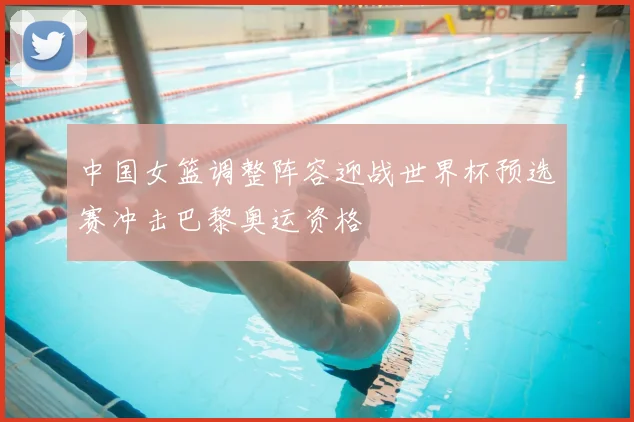 中国女篮调整阵容迎战世界杯预选赛冲击巴黎奥运资格
