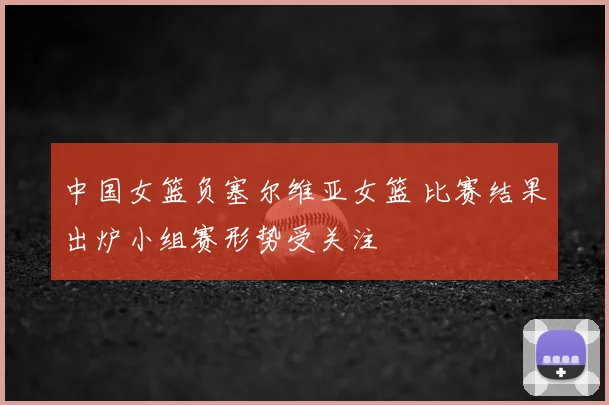 中国女篮负塞尔维亚女篮 比赛结果出炉小组赛形势受关注