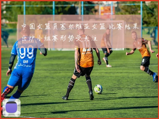中国女篮负塞尔维亚女篮 比赛结果出炉小组赛形势受关注