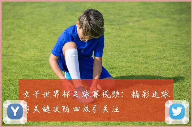 女子世界杯足球赛视频:精彩进球与关键攻防回放引关注