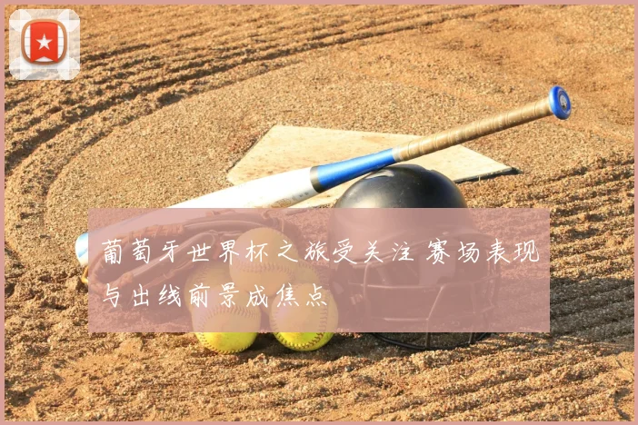 葡萄牙世界杯之旅受关注 赛场表现与出线前景成焦点