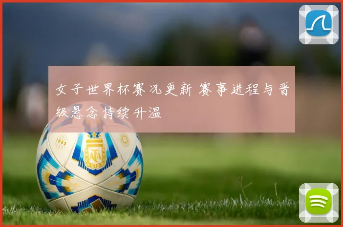 女子世界杯赛况更新 赛事进程与晋级悬念持续升温